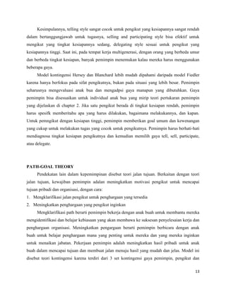 13
Kesimpulannya, telling style sangat cocok untuk pengikut yang kesiapannya sangat rendah
dalam bertanggungjawab untuk tugasnya, selling and participating style bisa efektif untuk
mengikut yang tingkat kesiapannya sedang, delegating style sesuai untuk pengikut yang
kesiapannya tinggi. Saat ini, pada tempat kerja multigenerasi, dengan orang yang berbeda umur
dan berbeda tingkat kesiapan, banyak pemimpin menemukan kalau mereka harus menggunakan
beberapa gaya.
Model kontingensi Hersey dan Blanchard lebih mudah dipahami daripada model Fiedler
karena hanya berfokus pada sifat pengikutnya, bukan pada situasi yang lebih besar. Pemimpin
seharusnya mengevaluasi anak bua dan mengadpsi gaya manapun yang dibutuhkan. Gaya
pemimpin bisa disesuaikan untuk individual anak bua yang mirip teori pertukaran pemimpin
yang dijelaskan di chapter 2. Jika satu pengikut berada di tingkat kesiapan rendah, pemimpin
harus spesifk memberitahu apa yang harus dilakukan, bagaimana melakukannya, dan kapan.
Untuk pemngikut dengan kesiapan tinggi, pemimpin memberikan goal umum dan kewenangan
yang cukup untuk melakukan tugas yang cocok untuk pengikutnya. Pemimpin harus berhati-hati
mendiagnosa tingkat kesiapan pengikutnya dan kemudian memilih gaya tell, sell, participate,
atau delegate.
PATH-GOAL THEORY
Pendekatan lain dalam kepemimpinan disebut teori jalan tujuan. Berkaitan dengan teori
jalan tujuan, kewajiban pemimpin adalan meningkatkan motivasi pengikut untuk mencapai
tujuan pribadi dan organisasi, dengan cara:
1. Mengklarifikasi jalan pengikut untuk penghargaan yang tersedia
2. Meningkatkan penghargaan yang pengikut inginkan
Mengklarifikasi path berarti pemimpin bekerja dengan anak buah untuk membantu mereka
mengidentifikasi dan belajar kebiasaan yang akan membawa ke suksesan penyelesaian kerja dan
penghargaan organisasi. Meningkatkan pengargaan berarti pemimpin berbicara dengan anak
buah untuk belajar penghargaan mana yang penting untuk mereka dan yang mereka inginkan
untuk menaikan jabatan. Pekerjaan pemimpin adalah meningkatkan hasil pribadi untuk anak
buah dalam mencapai tujuan dan membuat jalan menuju hasil yang mudah dan jelas. Model ini
disebut teori kontingensi karena terdiri dari 3 set kontingensi gaya pemimpin, pengikut dan
 