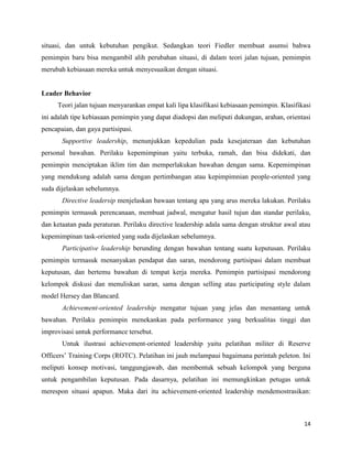14
situasi, dan untuk kebutuhan pengikut. Sedangkan teori Fiedler membuat asumsi bahwa
pemimpin baru bisa mengambil alih perubahan situasi, di dalam teori jalan tujuan, pemimpin
merubah kebiasaan mereka untuk menyesuaikan dengan situasi.
Leader Behavior
Teori jalan tujuan menyarankan empat kali lipa klasifikasi kebiasaan pemimpin. Klasifikasi
ini adalah tipe kebiasaan pemimpin yang dapat diadopsi dan meliputi dukungan, arahan, orientasi
pencapaian, dan gaya partisipasi.
Supportive leadership, menunjukkan kepedulian pada kesejateraan dan kebutuhan
personal bawahan. Perilaku kepemimpinan yaitu terbuka, ramah, dan bisa didekati, dan
pemimpin menciptakan iklim tim dan memperlakukan bawahan dengan sama. Kepemimpinan
yang mendukung adalah sama dengan pertimbangan atau kepimpimnian people-oriented yang
suda dijelaskan sebelumnya.
Directive leadersip menjelaskan bawaan tentang apa yang arus mereka lakukan. Perilaku
pemimpin termasuk perencanaan, membuat jadwal, mengatur hasil tujun dan standar perilaku,
dan ketaatan pada peraturan. Perilaku directive leadership adala sama dengan struktur awal atau
kepemimpinan task-oriented yang suda dijelaskan sebelumnya.
Participative leadership berunding dengan bawahan tentang suatu keputusan. Perilaku
pemimpin termasuk menanyakan pendapat dan saran, mendorong partisipasi dalam membuat
keputusan, dan bertemu bawahan di tempat kerja mereka. Pemimpin partisipasi mendorong
kelompok diskusi dan menuliskan saran, sama dengan selling atau participating style dalam
model Hersey dan Blancard.
Achievement-oriented leadership mengatur tujuan yang jelas dan menantang untuk
bawahan. Perilaku pemimpin menekankan pada performance yang berkualitas tinggi dan
improvisasi untuk performance tersebut.
Untuk ilustrasi achievement-oriented leadership yaitu pelatihan militer di Reserve
Officers’ Training Corps (ROTC). Pelatihan ini jauh melampaui bagaimana perintah peleton. Ini
meliputi konsep motivasi, tanggungjawab, dan membentuk sebuah kelompok yang berguna
untuk pengambilan keputusan. Pada dasarnya, pelatihan ini memungkinkan petugas untuk
merespon situasi apapun. Maka dari itu achievement-oriented leadership mendemostrasikan:
 