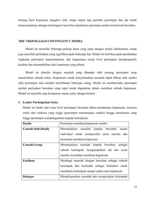 17
tentang hasil karyawan mungkin sulit, tetapi empat tipe perilaku pemimpin dan ide untuk
mencocokannya dengan kontingensi teori bisa membantu pemimpin untuk memotivasi bawahan.
THE VROOM-JAGO CONTINGENCY MODEL
Model ini memiliki beberapa prinsip dasar yang sama dengan model sebelumnya, tetapi
juga memiliki perbedaan yang signifikan pada beberapa hal. Model ini berfokus pada pembedaan
tingkatan partisipasi kepemimpinan, dan bagaimana setiap level partisipasi mempengaruhi
kualitas dan akuntanbilitas dari keputusan yang dibuat.
Model ini dimulai dengan masalah yang dihadapi oleh seorang pemimpin yang
memerlukan sebuah solusi. Keputusan untuk menyelesaikan masalah dapat dibuat oleh sendiri
oleh pemimpin atau melalui keterlibatan beberapa orang. Model ini memberitahu pemimpin
jumlah partisipasi bawahan yang tepat untuk digunakan dalam membuat sebuah keputusan.
Model ini memiliki tiga komponen utama yaitu sebagai berikut :
1. Leader Participation Styles
Model ini terdiri dari lima level partisipasi bawahan dalam pembuatan keputusan, tersusun
mulai dari otokrasi yang tinggi (pemimpin memutuskan sendiri) hingga demokratis yang
tinggi (pemimpin mendelegasikan kepada kelompok).
Decide Pemimpin membuat keputusan sendiri
Consult Individually Menunjukkan masalah kepada bawahan secara
individual untuk memperoleh saran mereka dan
kemudian membuat keputusan
Consult Group Menunjukkan masalah kepada bawahan sebagai
sebuah kelompok, mengumpulkan ide dan saran
mereka, kemudian membuat keputusan
Facilitate Membagi masalah dengan bawahan sebagai sebuah
kelompok dan bertindak sebagai fasilitator untuk
membantu kelompok sampai pada suatu keputusan
Delegate Mendelegasikan masalah dan mengizinkan kelompok
 