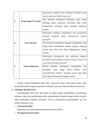 19
5. Group support for goals
Bagaimana tingkatan dari dukungan bawahan untuk
tujuan organisasi dalam keputusan?
Jika bawahan mempunyai dukungan yang rendah
terhadap tujuan organisasi, pemimpin tidak boleh
mengizinkan kelompok untuk membuat keputusan
sendiri
6. Goal expertise
Bagaimana tingkatan pengetahuan dan pengalaman
anggota kelompok dalam hubungannya dengan
masalah?
Jika bawahan mempunyai tingkatan pengalaman yang
tinggi dalam hubungannya dengan masalah, tanggung
jawab yang lebih besar dapat didelegasikan kepada
mereka
7. Team competence
Bagaimana keterampilan dan pekerjaan anggota
kelompok untuk bekerja bersama sebagai sebuah tim
untuk menyelesaikan masalah?
Ketika bawahan mempunyai keterampilan dan
keinginan yang tinggi untuk bekerja sama
menyelesaikan masalah, tanggung jawab yang lebih
besar dapat didelegasikan kepada mereka
Dengan mempertimbangkan tujuh faktor situasional diatas maka dapat dengan cepat
menentukan pilihan tingkatan partisipasi kelompok yang tepat dalam pembuatan keputusan.
3. Selecting a Decision Styles
Pengembangan lebih lanjut dari model ini adalah dengan menambahkan pertimbangan
hambatan waktu dan pertimbangan untuk pengembangan pengikut sebagai kriteria eksplisit
untuk menentukan tingkatan partisipasi. Hal ini mengarahkan pengembangan atas dua
matriks keputusan, yaitu :
 Time-based model
Digunakan jika waktu pembuatan keputusan kritis (sedikit).
 Development-based model
 