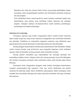 20
Digunakan jika waktu dan efesiensi bukan kriteria yang penting dibandingkan dengan
kesempatan untuk mengembangkan pemikiran dan keterampilan pembuatan keputusan
dari para pengikut.
Perlu diperhatikan bahwa timesaving-driven model membawa pemimpin kepada gaya
kepemimpinan yang pertama yang melindungi kualitas keputusan dan dukungan
pengikut, sedangkan employee development-driven model membawa pertimbangan-
pertimbangan lain kedalam perhitungan.
Substitutes for Leadership
Contingency approach yang terakhir menganjurkan bahwa variabel-variabel situasional
dapat menjadi sangat kuat yang mereka sebenarnya menggantikan atau menetralkan kebutuhan
atas pemimpin. Pendekatan ini menguraikan pengaturan organisasi yang didalamnya gaya
kepemimpinan task-oriented dan people-oriented tidak penting atau tidak dibutuhkan.
Seorang pengganti kepemimpinan membuat gaya kepemimpinan tidak dibutuhkan. Sebagai
contoh, seorang bawahan yang professional yang mengetahui bagaimana untuk melakukan
tugasnya, tidak membutuhkan seorang pemimpin untuk memberikan instruksi.
Seorang penetral meniadakan gaya kepemimpinan dan mencegah pemimpin dari
menampilkan tindakan tertentu. Sebagai contoh, jika seorang pemimpin secara fisik dihilangkan
dari bawahan, kemampuan pemimpin untuk memberikan arahan untuk bawahan dapat banyak
dikurangi.
Kemampuan untuk menggunakan pengganti untuk mengisi kesenjangan kepemimpinan
seringkali menguntungkan bagi organisasi. Tentu saja, asumsi fundamental atas peneliti
substitutes-for-leadership adalah bahwa keefektifan kepemimpinan adalah kemampuan untuk
mengakui dan menyediakan dukungan dan arahan yang belum disediakan oleh tugas, kelompok
dan organisasi.
 