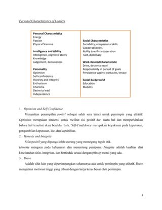 3
Personal Characteristics of Leaders
1. Optimism and Self-Confidence
Merupakan penampilan positif sebagai salah satu kunci untuk pemimpin yang efektif.
Optimism merupakan tendensi untuk melihat sisi positif dari suatu hal dan memperkirakan
bahwa hal tersebut akan berakhir baik. Self-Confidence merupakan keyakinan pada keputusan,
pengambilan keputusan, ide, dan kapabilitas.
2. Honesty and Integrity
Sifat positif yang dipunyai oleh seorang yang memegang teguh etik.
Honesty mengacu pada kebenaran dan menentang penipuan. Integrity adalah kualitas dari
keseluruhan sifat, integritas, dan bertindak sesuai dengan prinsip moral yang ada.
3. Drive
Adalah sifat lain yang dipertimbangkan seharusnya ada untuk pemimpin yang efektif. Drive
merupakan motivasi tinggi yang dibuat dengan kerja keras besar oleh pemimpin.
Personal Characteristics
Energy
Passion
Physical Stamina
Intelligence and Ability
Intelligence, cognitive ability
Knowledge
Judgement, decisiveness
Personality
Optimism
Self-confindence
Honesty and Integrity
Enthusiasm
Charisma
Desire to lead
Independence
Social Characteristics
Sociability,interpersonal skills
Cooperativeness
Ability to enlist cooperation
Tact, diplomacy
Work-Related Characteristic
Drive, desire to excel
Responsibility in pursuit of goals
Persistence against obstacles, tenacy
Social Background
Education
Mobility
 