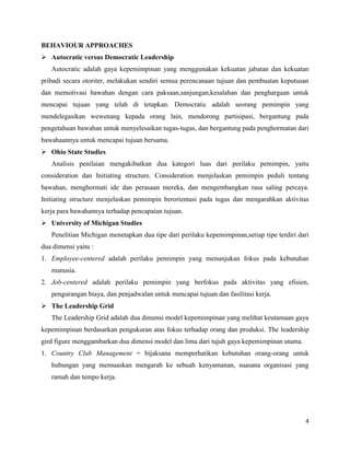 4
BEHAVIOUR APPROACHES
 Autocratic versus Democratic Leadership
Autocratic adalah gaya kepemimpinan yang menggunakan kekuatan jabatan dan kekuatan
pribadi secara otoriter, melakukan sendiri semua perencanaan tujuan dan pembuatan keputusan
dan memotivasi bawahan dengan cara paksaan,sanjungan,kesalahan dan penghargaan untuk
mencapai tujuan yang telah di tetapkan. Democratic adalah seorang pemimpin yang
mendelegasikan wewenang kepada orang lain, mendorong partisipasi, bergantung pada
pengetahuan bawahan untuk menyelesaikan tugas-tugas, dan bergantung pada penghormatan dari
bawahaannya untuk mencapai tujuan bersama.
 Ohio State Studies
Analisis penilaian mengakibatkan dua kategori luas dari perilaku pemimpin, yaitu
consideration dan Initiating structure. Consideration menjelaskan pemimpin peduli tentang
bawahan, menghormati ide dan perasaan mereka, dan mengembangkan rasa saling percaya.
Initiating structure menjelaskan pemimpin berorientasi pada tugas dan mengarahkan aktivitas
kerja para bawahannya terhadap pencapaian tujuan.
 University of Michigan Studies
Penelitian Michigan menetapkan dua tipe dari perilaku kepemimpinan,setiap tipe terdiri dari
dua dimensi yaitu :
1. Employee-centered adalah perilaku pemimpin yang menunjukan fokus pada kebutuhan
manusia.
2. Job-centered adalah perilaku pemimpin yang berfokus pada aktivitas yang efisien,
pengurangan biaya, dan penjadwalan untuk mencapai tujuan dan fasilitasi kerja.
 The Leadership Grid
The Leadership Grid adalah dua dimensi model kepemimpinan yang melihat keutamaan gaya
kepemimpinan berdasarkan pengukuran atas fokus terhadap orang dan produksi. The leadership
gird figure menggambarkan dua dimensi model dan lima dari tujuh gaya kepemimpinan utama.
1. Country Club Management = bijaksana memperhatikan kebutuhan orang-orang untuk
hubungan yang memuaskan mengarah ke sebuah kenyamanan, suasana organisasi yang
ramah dan tempo kerja.
 