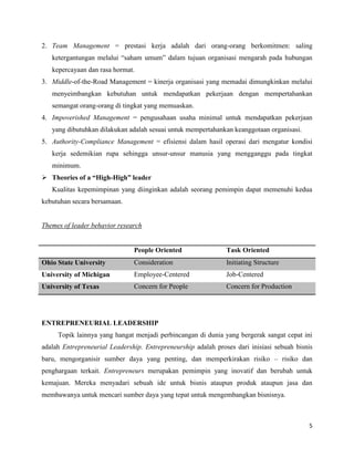5
2. Team Management = prestasi kerja adalah dari orang-orang berkomitmen: saling
ketergantungan melalui “saham umum” dalam tujuan organisasi mengarah pada hubungan
kepercayaan dan rasa hormat.
3. Middle-of-the-Road Management = kinerja organisasi yang memadai dimungkinkan melalui
menyeimbangkan kebutuhan untuk mendapatkan pekerjaan dengan mempertahankan
semangat orang-orang di tingkat yang memuaskan.
4. Impoverished Management = pengusahaan usaha minimal untuk mendapatkan pekerjaan
yang dibutuhkan dilakukan adalah sesuai untuk mempertahankan keanggotaan organisasi.
5. Authority-Compliance Management = efisiensi dalam hasil operasi dari mengatur kondisi
kerja sedemikian rupa sehingga unsur-unsur manusia yang mengganggu pada tingkat
minimum.
 Theories of a “High-High” leader
Kualitas kepemimpinan yang diinginkan adalah seorang pemimpin dapat memenuhi kedua
kebutuhan secara bersamaan.
Themes of leader behavior research
People Oriented Task Oriented
Ohio State University Consideration Initiating Structure
University of Michigan Employee-Centered Job-Centered
University of Texas Concern for People Concern for Production
ENTREPRENEURIAL LEADERSHIP
Topik lainnya yang hangat menjadi perbincangan di dunia yang bergerak sangat cepat ini
adalah Entrepreneurial Leadership. Entrepreneurship adalah proses dari inisiasi sebuah bisnis
baru, mengorganisir sumber daya yang penting, dan memperkirakan risiko – risiko dan
penghargaan terkait. Entrepreneurs merupakan pemimpin yang inovatif dan berubah untuk
kemajuan. Mereka menyadari sebuah ide untuk bisnis ataupun produk ataupun jasa dan
membawanya untuk mencari sumber daya yang tepat untuk mengembangkan bisnisnya.
 
