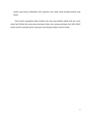 7
nasihat yang kiranya dibutuhkan oleh organisasi atau untuk setiap masalah-masalah yang
timbul.
Studi terkini mengatakan bahwa karakter dan sifat yang berbeda adalah baik dan cocok
untuk tipe berbeda dari peran-peran pemimpin diatas, dan seorang pemimpin bisa lebih efektif
ketika mereka menempati posisi yang tepat sesuai dengan tendensi natural mereka.
 