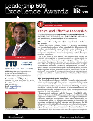 What is your overall leadership vision and mission specific to Executive Leader-
ship Program?
Through our Executive Leadership Program (ELP), we aim to develop leaders
with a grounded understanding of self and impart leadership skills consistent with
ethical and effective leadership practices. We believe it’s the combination of self-
insight, and development and practice of leadership behaviors that equip leaders to
make personal and professional decisions that can positively transform their organi-
zations and communities.
We are very focused on being practical. Once you complete our program, you
will be able to begin applying the principles immediately on returning to work! The
center expects that individuals participating in our program will leave with a better
understanding of their personal drivers and how these affect the way they view their
world and in turn the quality of decisions they make for themselves and the organi-
zations they serve. Additionally, they will leave having learned and had a chance to
practice some key leadership skills found to be consistent with effective leadership.
We are committed not only to training leaders to be more effective, but also to
continuously incorporating the most current research into our training programs,
as well as feedback from the practitioners themselves who attend and complete our
programs.
What makes your program unique and different?
The Center for Leadership Executive Leadership Program is a unique resource de-
veloped not only on the strength of our proprietary research, but also by leveraging
extant and impactful leadership knowledge from around the world. In addition, we
tap executives who attend our programs, the practitioners of leadership, for informa-
tion on what is proving effective in the field and we feed this information back into
our research directives and our program. In this way, the program remains current,
relevant, to the point and resonates!
Program content is based on our Leadership Competency Model (LCM) and de-
veloped by the center’s multi-disciplinary academic faculty, in collaboration with
key partners around the world. LCM identifies five core competencies for effective
leadership -- Leading Self, Leading Others, Strategic Focus, Managing Work and
Connecting with Others. This proprietary research forms the foundation of our
program and provides participants both unique and practical perspectives. The ELP
is designed to provide building blocks for executives to develop their unique leader-
ship blueprint, and it also allows customization for specific peer groups, including
C-Suite executives, women leaders, educators, and high-potential executives.
Participants are placed in cohorts that best match their organizational experience
Educational Institutions
Leadership Excellence Rank
#Globalleadership14 Global Leadership Excellence 2014
Garth Headley
1
Company Name: Florida International
University Center for Leadership
Program Name: Executive Leadership
Program
Program Director: Dr. Mayra Beers
Address: 11200 SW 8th St, CBC 223, Miami,
FL, 33199
Call: 305-348-5323
Email: beersm@fiu.edu
Visit: lead.fiu.edu
Ethical and Effective Leadership
Our editorial team interviewed Garth Headley from Florida International
University’s Center for Leadership, at the Leadership Excellence Awards this
past April. Following are the excerpts from an exclusive interview.
Video
 