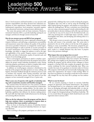 #Globalleadership14 Global Leadership Excellence 2014
dents, C-level executives and board members, or any executive with
extensive responsibilities and whose decisions have substantive im-
plications on their organizations. Industry representation includes
multinational corporations, local enterprises, non-profit organiza-
tions, educational institutions, and government administrators.
The center also partners with our home institution, Florida In-
ternational University (FIU), to provide leadership training for our
managers and directors through custom in-house ELP.
How do you measure success and ROI of your program?
Each program offered by the center is rigorously evaluated by par-
ticipants, facilitators, and staff using a comprehensive accountability
and measurement system that evaluates the quality of the products
and services provided. Evaluations are designed by trained organi-
zational psychologists in order to provide an accurate assessment of
the center’s performance. Each instructor is evaluated on delivery,
knowledge, and ability to engage the audience as well as the rigor
and applicability of the session. Program content is evaluated on
the utility and value of information, quality of materials used, and
amount of new knowledge gained.
Prior to each program, participants are asked to complete a ques-
tionnaire to assess their expectations from the program and to better
address the group’s unique leadership development needs. During
multi-day programs, participants are asked to complete daily evalua-
tions including reporting on each session and instructor.
In addition, an overall program evaluation is distributed on the
final day of the program that adds questions on venue, staffing, and
logistics. Participant feedback through the evaluation process is used
to introduce new material, refine existing curriculum, and make
adjustments to the delivery process. Since the launch of our first
program, we have consistently averaged 4.8 on a 5 point scale.
What is your area of expertise with regards to leadership train-
ing, such as teamwork, execution and frontline managers?
Our research shows that decisions are a key measure of effective
leadership and as such our work revolves around how to help leaders
and enhance their decision making abilities. For this reason, our
program is built on creating a strong sense of self and developing key
leadership capabilities that influence the decision making process.
We teach skills that help leaders build infrastructure for developing
and actioning effective decisions.
What are the key takeaways from this program and how does it
help your customer, client, or participant to improve their, as
well as that of their team members’, performance?
Since we focus on bettering the process of leadership decision
making, self-insight and practical leadership behaviors are impor-
tant takeaways.
Prior to arriving at the program, participants are asked to come
prepared with a challenge they want to work on during the program.
Throughout their time with us and by using the knowledge and
skills acquired during the program, each prepares an action plan to
address the challenge/issue. We have a systematic way of identifying
your core values, assessments geared towards understanding the role
personality plays in decision making as well as life traps and schemas
at work that we may not be aware of. On the behavioral side, you
walk away knowing how to build high impact networks, connect
meaningfully with others, and developing and enlisting others to a
strategic vision.
They also get to meet an executive coach who helps them develop
the plan and ensures it has actionable steps. The action plan is
presented to the rest of the cohort on the last day of the program,
helping to create accountability. This document, prepared by par-
ticipants, vetted by their coach, and committed to in front of their
peers, results in a valuable blueprint they take home. It prepares
them to face pertinent challenges.
What impact does your program have on users?
The Executive Leadership Program provides exceptional ROI to
organizations and individuals. Many have termed it ‘life-changing’.
But, perhaps more tangible are the promotions that often occur after
finishing the program and the referral of their colleagues to future
programs, or having CEOs who complete the program ask to have
custom workshops for their internal leadership team. When you
consider that many of our graduates are decision makers in Fortune
500 companies, both locally and internationally, leading large teams
within their organizations, the impact is wide reaching. When we
hear from our graduates on returning to work that we have dramati-
cally changed the way they lead, this is perhaps our best endorse-
ment.
What’s in store for future?
We are currently preparing to launch an executive leadership
program for physicians and hospital administrators. The program
was developed based on our competency model, and while it will
focus on developing self-insight and leadership skills, it is also de-
signed to help the physician-leader begin to understand and effec-
tively navigate the changing landscape of healthcare leadership. We
are very excited about this program which should launch soon with
registration dates in January 2015.
 