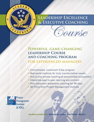 Leadership Excellence
          & Executive Coaching




Powerful, game-changing
leadership Course
and coaching program
for experienced managers

• Concentrated, convenient 3-day program
• Real-world methods for truly transformative results
• One-to-one private coaching & personalized assessment
• Interactive peer-to-peer learning environment
• Post-classroom leadership coaching for 90 days
• 36 PDUs from Project Management Institute




Academy Leadership. Developing Leaders that Deliver Results.
 