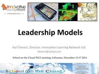 Leadership Models 
Karl Donert, Director: Innovative Learning Network Ltd. 
kdonert@yahoo.com 
School on the Cloud WG1 meeting, Lithuania, December 15-17 2014 
 
