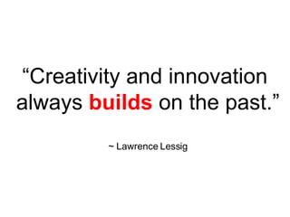 “ Creativity and innovation always builds on the past.” ~ Lawrence Lessig