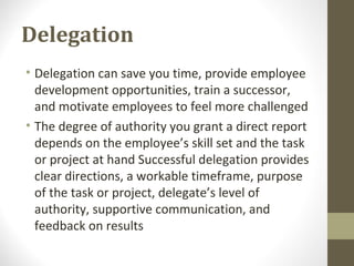 Delegation
• Delegation can save you time, provide employee
development opportunities, train a successor,
and motivate employees to feel more challenged
• The degree of authority you grant a direct report
depends on the employee’s skill set and the task
or project at hand Successful delegation provides
clear directions, a workable timeframe, purpose
of the task or project, delegate’s level of
authority, supportive communication, and
feedback on results
 