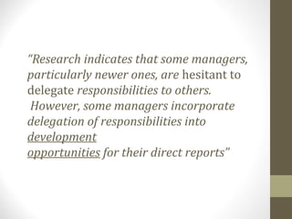 “Research indicates that some managers,
particularly newer ones, are hesitant to
delegate responsibilities to others.
However, some managers incorporate
delegation of responsibilities into
development
opportunities for their direct reports”
 
