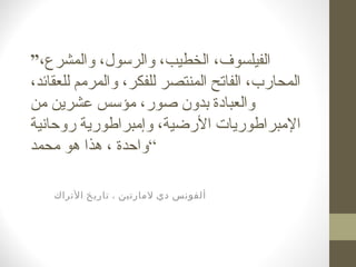 ”،‫والمشرع‬ ،‫والرسول‬ ،‫الخطيب‬ ،‫الفيلسوف‬
،‫للعقائد‬ ‫والمرمم‬ ،‫للفكر‬ ‫المنتصر‬ ‫الفاتح‬ ،‫المحارب‬
‫من‬ ‫عشرين‬ ‫مؤسس‬ ،‫صور‬ ‫بدون‬ ‫والعبادة‬
‫روحانية‬ ‫وإمبراطورية‬ ،‫الرضية‬ ‫المبراطوريات‬
‫واحدة‬‫محمد‬ ‫هو‬ ‫هذا‬ ، “
‫لمارتين‬ ‫دي‬ ‫ألفونس‬‫الترا‬ ‫تاريخ‬ ،‫ك‬
 