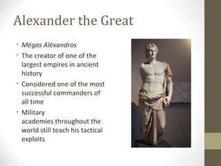 Alexander the Great
• Mégas Aléxandros
• The creator of one of the
largest empires in ancient
history
• Considered one of the most
successful commanders of
all time
• Military
academies throughout the
world still teach his tactical
exploits
 