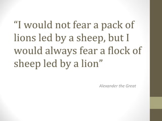 “I would not fear a pack of
lions led by a sheep, but I
would always fear a flock of
sheep led by a lion”
Alexander the Great
 