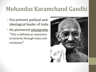 Mohandas Karamchand Gandhi
• Pre-eminent political and
ideological leader of India
• He pioneered satyagraha.
“This is defined as resistance
to tyranny through mass civil
resistance”
 