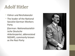 Adolf Hitler
• Führer und Reichskanzler
• The leader of the National
Socialist German Workers
Party
(German: Nationalsozialist-
ische Deutsche
Arbeiterpartei, abbreviated
NSDAP), commonly known
as the Nazi Party
 