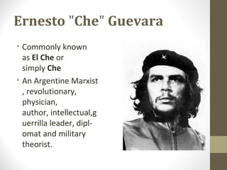 Ernesto "Che" Guevara
• Commonly known
as El Che or
simply Che
• An Argentine Marxist
, revolutionary,
physician,
author, intellectual,g
uerrilla leader, dipl-
omat and military
theorist.
 
