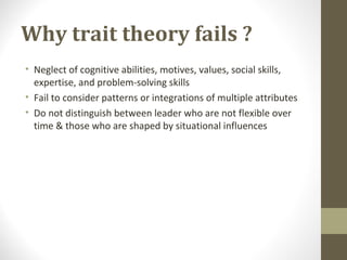 Why trait theory fails ?
• Neglect of cognitive abilities, motives, values, social skills,
expertise, and problem-solving skills
• Fail to consider patterns or integrations of multiple attributes
• Do not distinguish between leader who are not flexible over
time & those who are shaped by situational influences
 