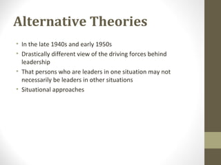 Alternative Theories
• In the late 1940s and early 1950s
• Drastically different view of the driving forces behind
leadership
• That persons who are leaders in one situation may not
necessarily be leaders in other situations
• Situational approaches
 