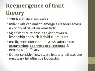 Reemergence of trait
theory
• 1980s statistical advances
• Individuals can and do emerge as leaders across
a variety of situations and tasks
• Significant relationships exist between
leadership and such individual traits as:
• Intelligence, conscientiousness, adjustment,
extraversion, openness to experience &
general self-efficacy
• Do not consider how stable leader attributes are
necessary for effective leadership
 