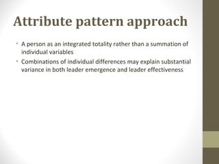 Attribute pattern approach
• A person as an integrated totality rather than a summation of
individual variables
• Combinations of individual differences may explain substantial
variance in both leader emergence and leader effectiveness
 