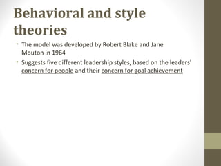 Behavioral and style
theories
• The model was developed by Robert Blake and Jane
Mouton in 1964
• Suggests five different leadership styles, based on the leaders'
concern for people and their concern for goal achievement
 
