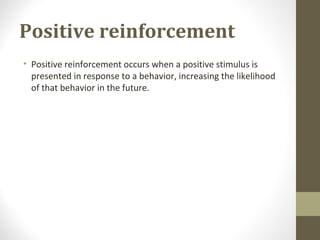 Positive reinforcement
• Positive reinforcement occurs when a positive stimulus is
presented in response to a behavior, increasing the likelihood
of that behavior in the future.
 