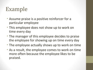 Example
• Assume praise is a positive reinforcer for a
particular employee
• This employee does not show up to work on
time every day
• The manager of this employee decides to praise
the employee for showing up on time every day
• The employee actually shows up to work on time
• As a result, the employee comes to work on time
more often because the employee likes to be
praised.
 
