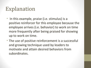 Explanation
• In this example, praise (i.e. stimulus) is a
positive reinforcer for this employee because the
employee arrives (i.e. behavior) to work on time
more frequently after being praised for showing
up to work on time.
• The use of positive reinforcement is a successful
and growing technique used by leaders to
motivate and attain desired behaviors from
subordinates.
 