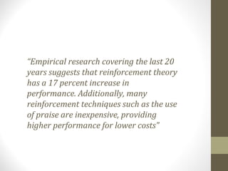 “Empirical research covering the last 20
years suggests that reinforcement theory
has a 17 percent increase in
performance. Additionally, many
reinforcement techniques such as the use
of praise are inexpensive, providing
higher performance for lower costs”
 