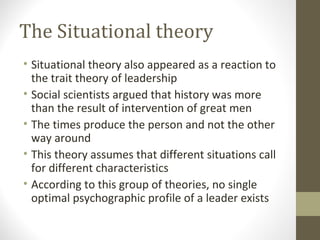 The Situational theory
• Situational theory also appeared as a reaction to
the trait theory of leadership
• Social scientists argued that history was more
than the result of intervention of great men
• The times produce the person and not the other
way around
• This theory assumes that different situations call
for different characteristics
• According to this group of theories, no single
optimal psychographic profile of a leader exists
 