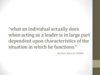 "what an individual actually does
when acting as a leader is in large part
dependent upon characteristics of the
situation in which he functions."
Herbert Spencer (1884)
 