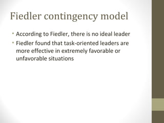 Fiedler contingency model
• According to Fiedler, there is no ideal leader
• Fiedler found that task-oriented leaders are
more effective in extremely favorable or
unfavorable situations
 
