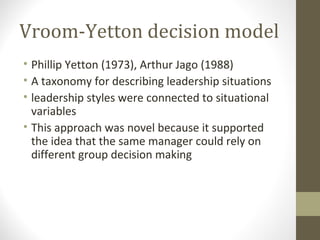 Vroom-Yetton decision model
• Phillip Yetton (1973), Arthur Jago (1988)
• A taxonomy for describing leadership situations
• leadership styles were connected to situational
variables
• This approach was novel because it supported
the idea that the same manager could rely on
different group decision making
 