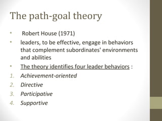 The path-goal theory
• Robert House (1971)
• leaders, to be effective, engage in behaviors
that complement subordinates' environments
and abilities
• The theory identifies four leader behaviors :
1. Achievement-oriented
2. Directive
3. Participative
4. Supportive
 