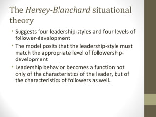 The Hersey-Blanchard situational
theory
• Suggests four leadership-styles and four levels of
follower-development
• The model posits that the leadership-style must
match the appropriate level of followership-
development
• Leadership behavior becomes a function not
only of the characteristics of the leader, but of
the characteristics of followers as well.
 
