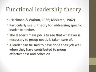 Functional leadership theory
• (Hackman & Walton, 1986; McGrath, 1962)
• Particularly useful theory for addressing specific
leader behaviors
• The leader's main job is to see that whatever is
necessary to group needs is taken care of.
• A leader can be said to have done their job well
when they have contributed to group
effectiveness and cohesion
 