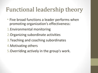 Functional leadership theory
• Five broad functions a leader performs when
promoting organization's effectiveness:
1.Environmental monitoring
2.Organizing subordinate activities
3.Teaching and coaching subordinates
4.Motivating others
5.Overriding actively in the group's work.
 
