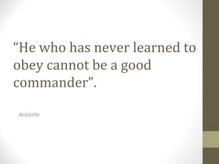 “He who has never learned to
obey cannot be a good
commander”.
Aristotle
 