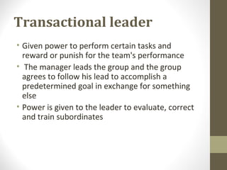 Transactional leader
• Given power to perform certain tasks and
reward or punish for the team's performance
• The manager leads the group and the group
agrees to follow his lead to accomplish a
predetermined goal in exchange for something
else
• Power is given to the leader to evaluate, correct
and train subordinates
 