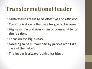 Transformational leader
• Motivates its team to be effective and efficient
• Communication is the base for goal achievement
• Highly visible and uses chain of command to get
the job done
• Focus on the big picture
• Needing to be surrounded by people who take
care of the details
• The leader is always looking for ideas
 
