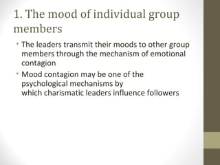 1. The mood of individual group
members
• The leaders transmit their moods to other group
members through the mechanism of emotional
contagion
• Mood contagion may be one of the
psychological mechanisms by
which charismatic leaders influence followers
 