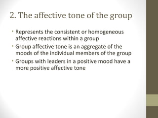 2. The affective tone of the group
• Represents the consistent or homogeneous
affective reactions within a group
• Group affective tone is an aggregate of the
moods of the individual members of the group
• Groups with leaders in a positive mood have a
more positive affective tone
 