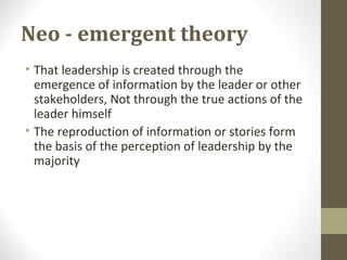 Neo - emergent theory
• That leadership is created through the
emergence of information by the leader or other
stakeholders, Not through the true actions of the
leader himself
• The reproduction of information or stories form
the basis of the perception of leadership by the
majority
 