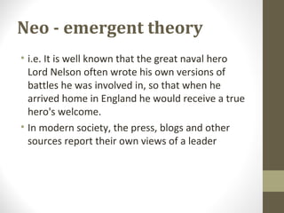 Neo - emergent theory
• i.e. It is well known that the great naval hero
Lord Nelson often wrote his own versions of
battles he was involved in, so that when he
arrived home in England he would receive a true
hero's welcome.
• In modern society, the press, blogs and other
sources report their own views of a leader
 