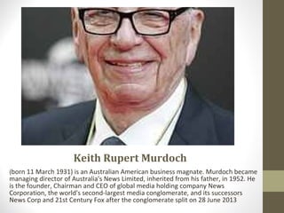 Keith Rupert Murdoch
(born 11 March 1931) is an Australian American business magnate. Murdoch became
managing director of Australia's News Limited, inherited from his father, in 1952. He
is the founder, Chairman and CEO of global media holding company News
Corporation, the world's second-largest media conglomerate, and its successors
News Corp and 21st Century Fox after the conglomerate split on 28 June 2013
 