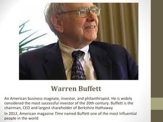 Warren Buffett
An American business magnate, investor, and philanthropist. He is widely
considered the most successful investor of the 20th century. Buffett is the
chairman, CEO and largest shareholder of Berkshire Hathaway
In 2012, American magazine Time named Buffett one of the most influential
people in the world
 