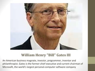 William Henry "Bill" Gates III
An American business magnate, investor, programmer, inventor and
philanthropist. Gates is the former chief executive and current chairman of
Microsoft, the world’s largest personal-computer software company
 
