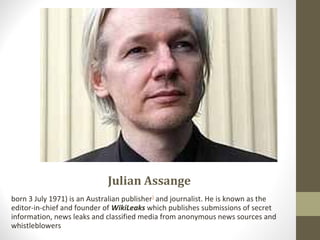 Julian Assange
born 3 July 1971) is an Australian publisher]
and journalist. He is known as the
editor-in-chief and founder of WikiLeaks which publishes submissions of secret
information, news leaks and classified media from anonymous news sources and
whistleblowers
 